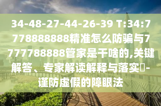 34-48-27-44-26-39 T:34:7778888888精準(zhǔn)怎么防騙與7777788888管家是干啥的,關(guān)鍵解答、專家解讀解釋與落實?-謹(jǐn)防虛假的障眼法