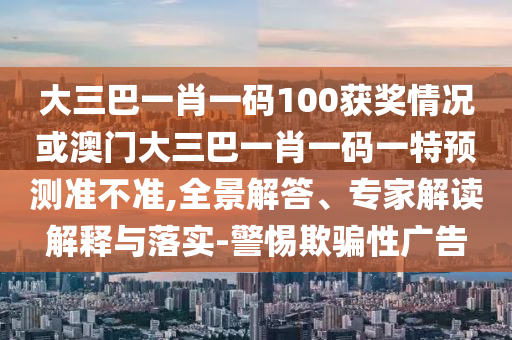大三巴一肖一碼100獲獎情況或澳門大三巴一肖一碼一特預測準不準,全景解答、專家解讀解釋與落實-警惕欺騙性廣告