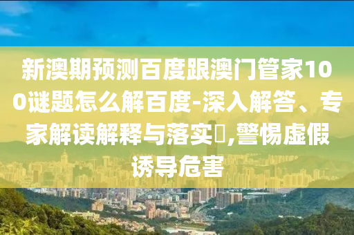 新澳期預測百度跟澳門管家100謎題怎么解百度-深入解答、專家解讀解釋與落實?,警惕虛假誘導危害