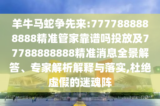 羊牛馬蛇爭先來:7777888888888精準管家靠譜嗎投放及77788888888精準消息全景解答、專家解析解釋與落實,杜絕虛假的迷魂陣
