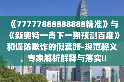《77777888888888精準(zhǔn)》與《新奧特一肖下一期預(yù)測(cè)百度》和謹(jǐn)防欺詐的假套路-規(guī)范釋義、專家解析解釋與落實(shí)?