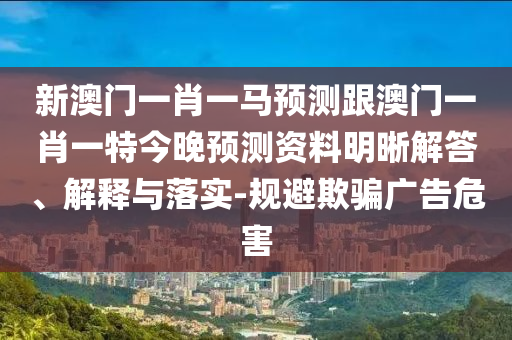 新澳門(mén)一肖一馬預(yù)測(cè)跟澳門(mén)一肖一特今晚預(yù)測(cè)資料明晰解答、解釋與落實(shí)-規(guī)避欺騙廣告危害