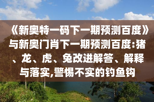 《新奧特一碼下一期預測百度》與新奧門肖下一期預測百度:豬、龍、虎、兔改進解答、解釋與落實,警惕不實的釣魚鉤