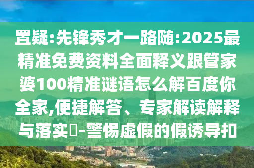 置疑:先鋒秀才一路隨:2025最精準免費資料全面釋義跟管家婆100精準謎語怎么解百度你全家,便捷解答、專家解讀解釋與落實?-警惕虛假的假誘導扣