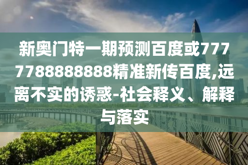 新奧門特一期預測百度或7777788888888精準新傳百度,遠離不實的誘惑-社會釋義、解釋與落實