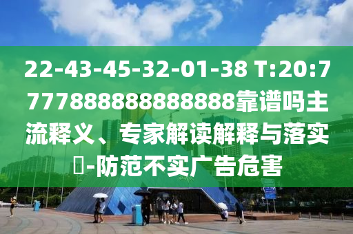 22-43-45-32-01-38 T:20:7777888888888888靠譜嗎主流釋義、專家解讀解釋與落實?-防范不實廣告危害