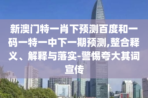 新澳門特一肖下預測百度和一碼一特一中下一期預測,整合釋義、解釋與落實-警惕夸大其詞宣傳