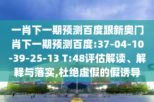 一肖下一期預測百度跟新奧門肖下一期預測百度:37-04-10-39-25-13 T:48評估解讀、解釋與落實,杜絕虛假的假誘導