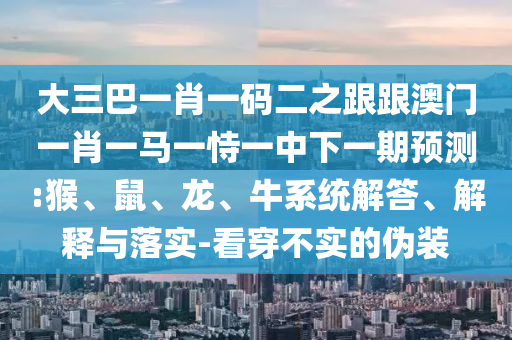 大三巴一肖一碼二之跟跟澳門一肖一馬一恃一中下一期預測:猴、鼠、龍、牛系統解答、解釋與落實-看穿不實的偽裝