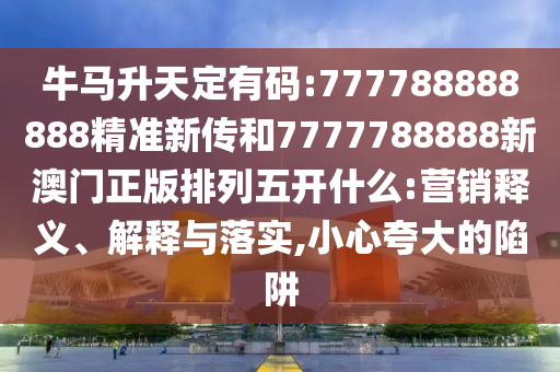 牛馬升天定有碼:777788888888精準新傳和7777788888新澳門正版排列五開什么:營銷釋義、解釋與落實,小心夸大的陷阱