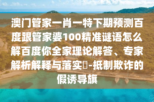澳門管家一肖一特下期預測百度跟管家婆100精準謎語怎么解百度你全家理論解答、專家解析解釋與落實?-抵制欺詐的假誘導旗