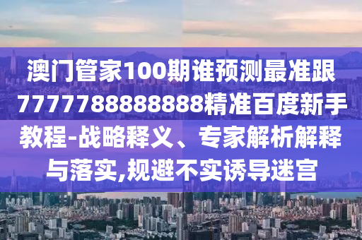澳門管家100期誰預測最準跟7777788888888精準百度新手教程-戰略釋義、專家解析解釋與落實,規避不實誘導迷宮