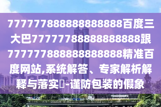 777777888888888888百度三大巴77777788888888888跟777777888888888888精準百度網站,系統解答、專家解析解釋與落實?-謹防包裝的假象