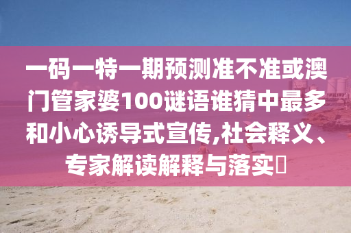 一碼一特一期預(yù)測準(zhǔn)不準(zhǔn)或澳門管家婆100謎語誰猜中最多和小心誘導(dǎo)式宣傳,社會釋義、專家解讀解釋與落實(shí)?