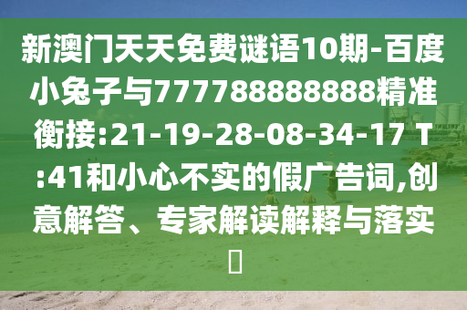 新澳門天天免費謎語10期-百度小兔子與777788888888精準衡接:21-19-28-08-34-17 T:41和小心不實的假廣告詞,創意解答、專家解讀解釋與落實?