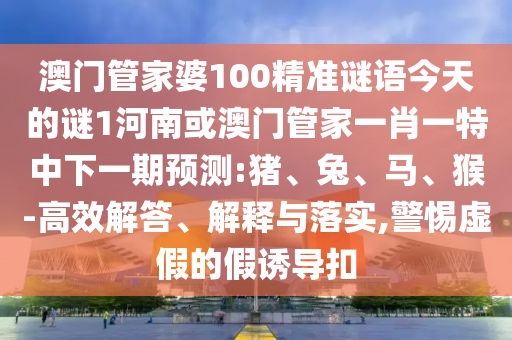 澳門管家婆100精準謎語今天的謎1河南或澳門管家一肖一特中下一期預測:豬、兔、馬、猴-高效解答、解釋與落實,警惕虛假的假誘導扣