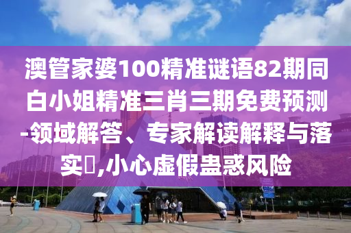澳管家婆100精準謎語82期同白小姐精準三肖三期免費預測-領域解答、專家解讀解釋與落實?,小心虛假蠱惑風險