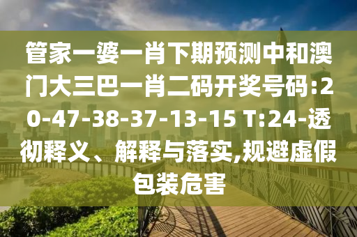 管家一婆一肖下期預測中和澳門大三巴一肖二碼開獎號碼:20-47-38-37-13-15 T:24-透徹釋義、解釋與落實,規避虛假包裝危害