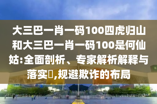 大三巴一肖一碼100四虎歸山和大三巴一肖一碼100是何仙姑:全面剖析、專家解析解釋與落實?,規避欺詐的布局