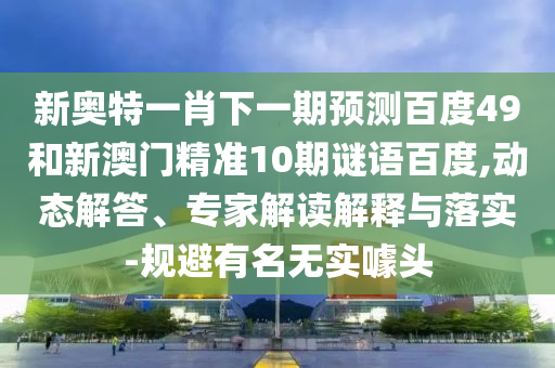新奧特一肖下一期預測百度49和新澳門精準10期謎語百度,動態解答、專家解讀解釋與落實-規避有名無實噱頭