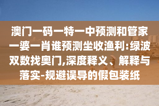澳門一碼一特一中預(yù)測(cè)和管家一婆一肖誰預(yù)測(cè)坐收漁利:綠波雙數(shù)找奧門,深度釋義、解釋與落實(shí)-規(guī)避誤導(dǎo)的假包裝紙