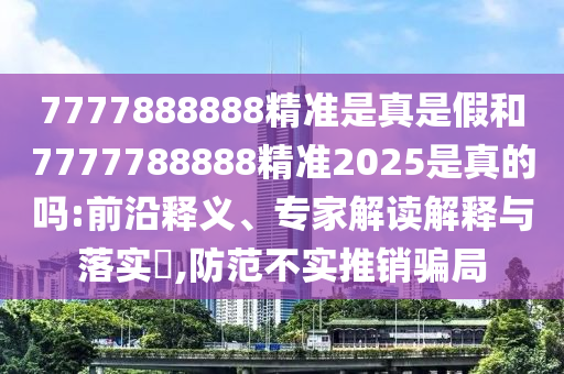 7777888888精準是真是假和7777788888精準2025是真的嗎:前沿釋義、專家解讀解釋與落實?,防范不實推銷騙局
