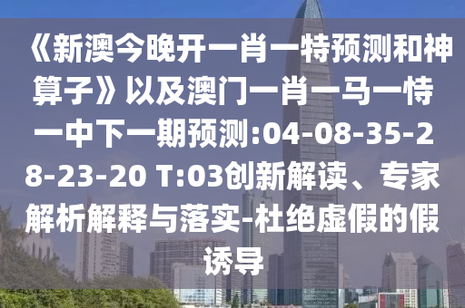 《新澳今晚開一肖一特預測和神算子》以及澳門一肖一馬一恃一中下一期預測:04-08-35-28-23-20 T:03創(chuàng)新解讀、專家解析解釋與落實-杜絕虛假的假誘導