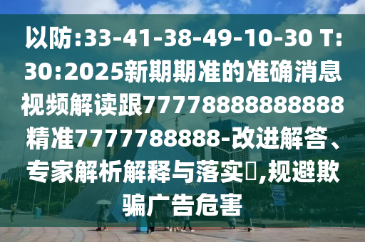以防:33-41-38-49-10-30 T:30:2025新期期準的準確消息視頻解讀跟77778888888888精準7777788888-改進解答、專家解析解釋與落實?,規避欺騙廣告危害