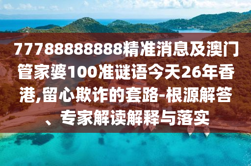 77788888888精準消息及澳門管家婆100準謎語今天26年香港,留心欺詐的套路-根源解答、專家解讀解釋與落實