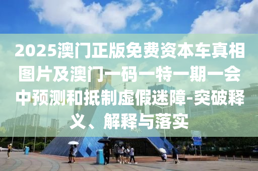 2025澳門正版免費資本車真相圖片及澳門一碼一特一期一會中預測和抵制虛假迷障-突破釋義、解釋與落實