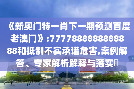 《新奧門特一肖下一期預測百度老澳門》:7777888888888888和抵制不實承諾危害,案例解答、專家解析解釋與落實?