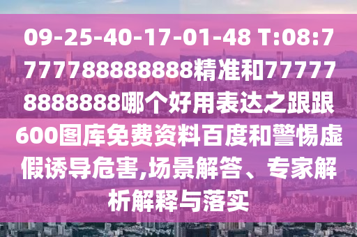09-25-40-17-01-48 T:08:7777788888888精準和777778888888哪個好用表達之跟跟600圖庫免費資料百度和警惕虛假誘導危害,場景解答、專家解析解釋與落實