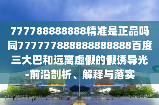 777788888888精準是正品嗎同777777888888888888百度三大巴和遠離虛假的假誘導光-前沿剖析、解釋與落實