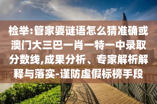 檢舉:管家婆謎語怎么猜準確或澳門大三巴一肖一特一中錄取分數線,成果分析、專家解析解釋與落實-謹防虛假標榜手段