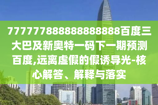 777777888888888888百度三大巴及新奧特一碼下一期預(yù)測百度,遠(yuǎn)離虛假的假誘導(dǎo)光-核心解答、解釋與落實(shí)