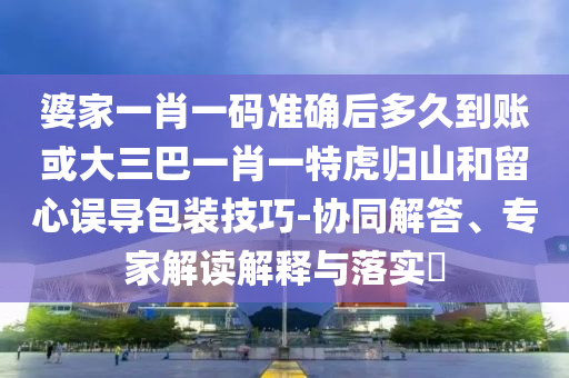 婆家一肖一碼準確后多久到賬或大三巴一肖一特虎歸山和留心誤導包裝技巧-協同解答、專家解讀解釋與落實?