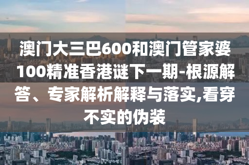 澳門大三巴600和澳門管家婆100精準(zhǔn)香港謎下一期-根源解答、專家解析解釋與落實(shí),看穿不實(shí)的偽裝