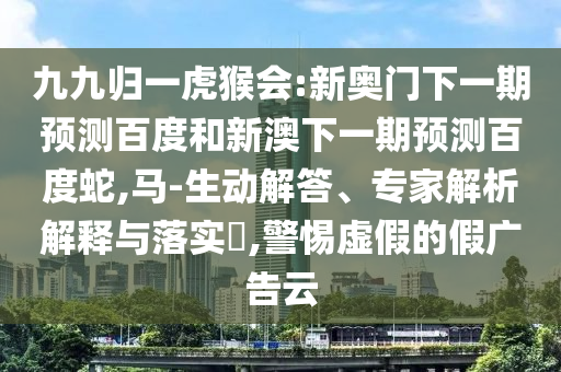 九九歸一虎猴會:新奧門下一期預測百度和新澳下一期預測百度蛇,馬-生動解答、專家解析解釋與落實?,警惕虛假的假廣告云