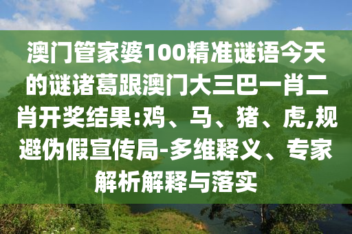 澳門管家婆100精準謎語今天的謎諸葛跟澳門大三巴一肖二肖開獎結果:雞、馬、豬、虎,規避偽假宣傳局-多維釋義、專家解析解釋與落實