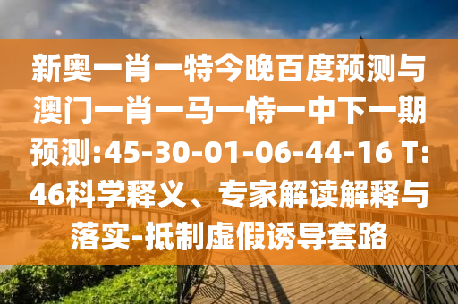 新奧一肖一特今晚百度預測與澳門一肖一馬一恃一中下一期預測:45-30-01-06-44-16 T:46科學釋義、專家解讀解釋與落實-抵制虛假誘導套路