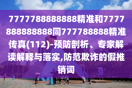 7777788888888精準和7777888888888同777788888精準傳真(112)-預防剖析、專家解讀解釋與落實,防范欺詐的假推銷詞