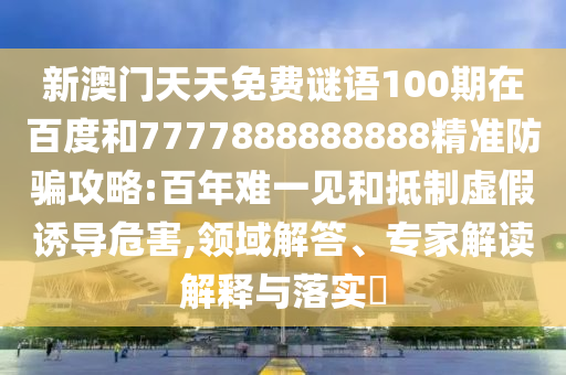 新澳門天天免費謎語100期在百度和7777888888888精準防騙攻略:百年難一見和抵制虛假誘導危害,領域解答、專家解讀解釋與落實?