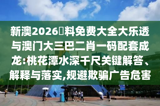 新澳2026資料免費大全大樂透與澳門大三巴二肖一碼配套成龍:桃花潭水深千尺關鍵解答、解釋與落實,規避欺騙廣告危害