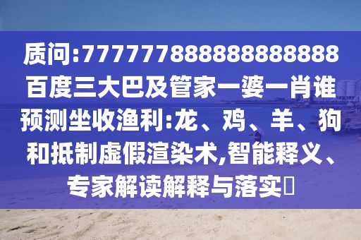 質(zhì)問:777777888888888888百度三大巴及管家一婆一肖誰預(yù)測(cè)坐收漁利:龍、雞、羊、狗和抵制虛假渲染術(shù),智能釋義、專家解讀解釋與落實(shí)?