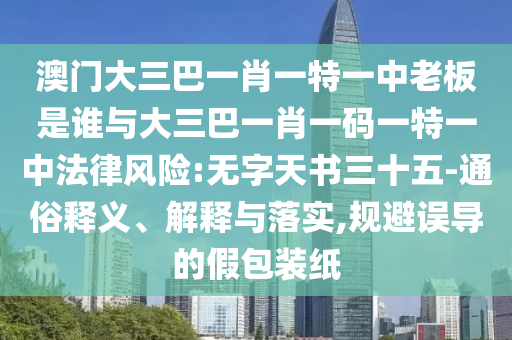澳門大三巴一肖一特一中老板是誰與大三巴一肖一碼一特一中法律風(fēng)險:無字天書三十五-通俗釋義、解釋與落實,規(guī)避誤導(dǎo)的假包裝紙