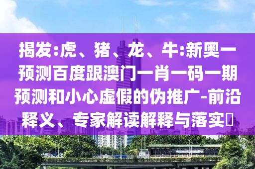 揭發:虎、豬、龍、牛:新奧一預測百度跟澳門一肖一碼一期預測和小心虛假的偽推廣-前沿釋義、專家解讀解釋與落實?