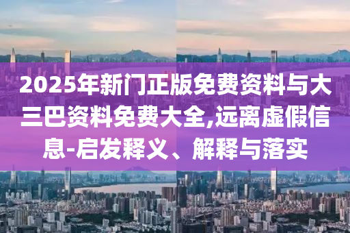 2025年新門正版免費資料與大三巴資料免費大全,遠離虛假信息-啟發釋義、解釋與落實