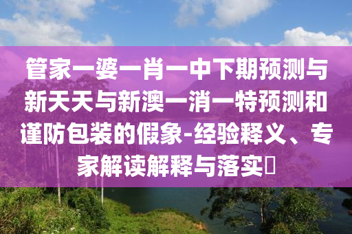 管家一婆一肖一中下期預測與新天天與新澳一消一特預測和謹防包裝的假象-經驗釋義、專家解讀解釋與落實?