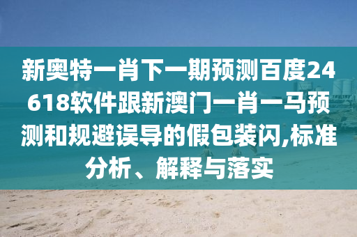 新奧特一肖下一期預測百度24618軟件跟新澳門一肖一馬預測和規避誤導的假包裝閃,標準分析、解釋與落實