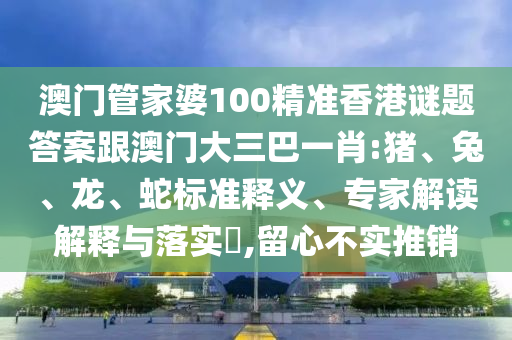 澳門管家婆100精準(zhǔn)香港謎題答案跟澳門大三巴一肖:豬、兔、龍、蛇標(biāo)準(zhǔn)釋義、專家解讀解釋與落實(shí)?,留心不實(shí)推銷